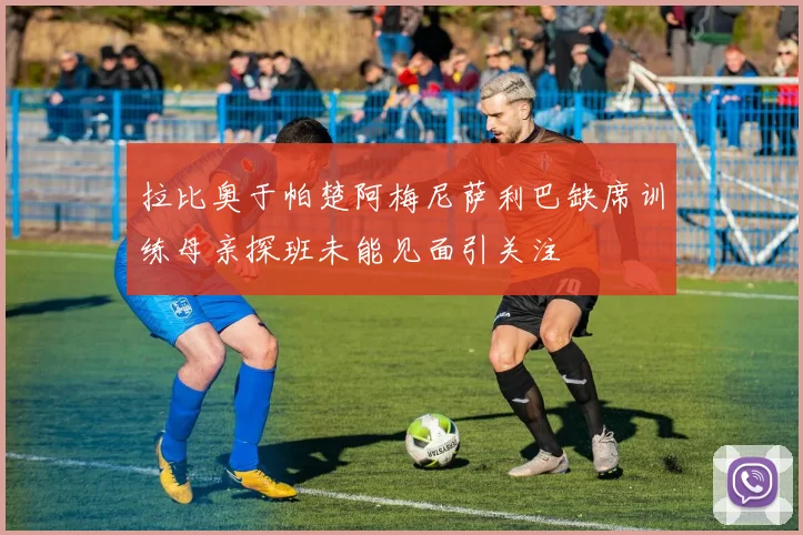拉比奥于帕楚阿梅尼萨利巴缺席训练母亲探班未能见面引关注