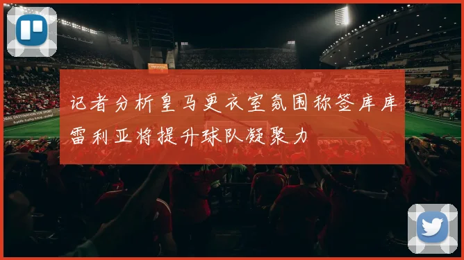 记者分析皇马更衣室氛围称签库库雷利亚将提升球队凝聚力
