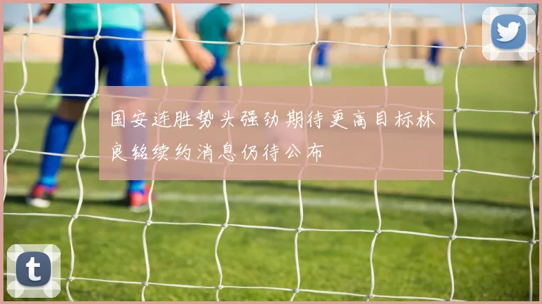 国安连胜势头强劲期待更高目标林良铭续约消息仍待公布