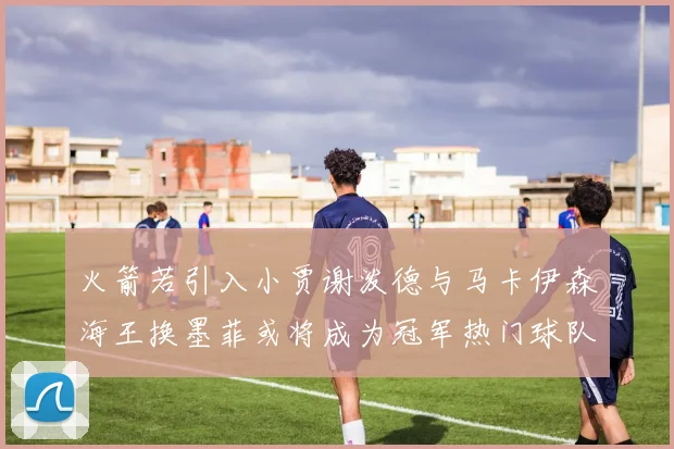 火箭若引入小贾谢泼德与马卡伊森海王换墨菲或将成为冠军热门球队
