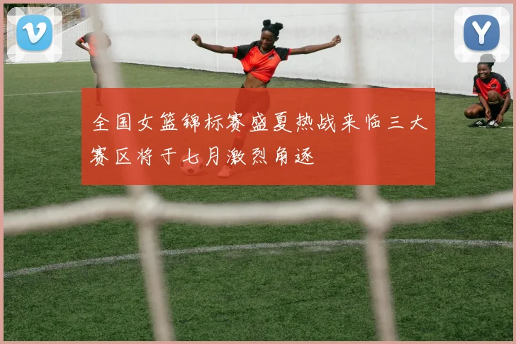 全国女篮锦标赛盛夏热战来临三大赛区将于七月激烈角逐