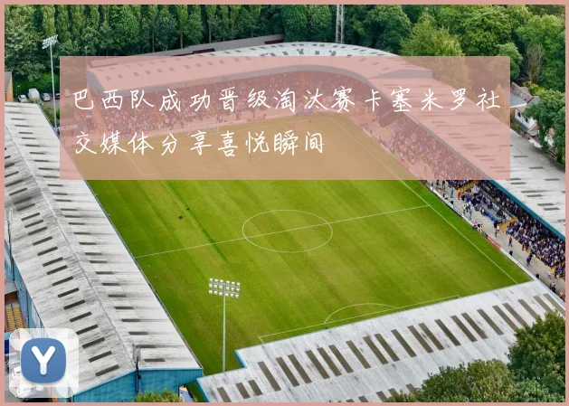 巴西队成功晋级淘汰赛卡塞米罗社交媒体分享喜悦瞬间