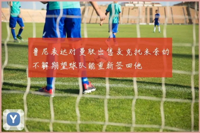鲁尼表达对曼联出售麦克托米奈的不解期望球队能重新签回他