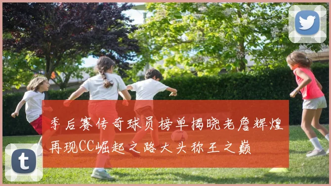 季后赛传奇球员榜单揭晓老詹辉煌再现CC崛起之路大头称王之巅