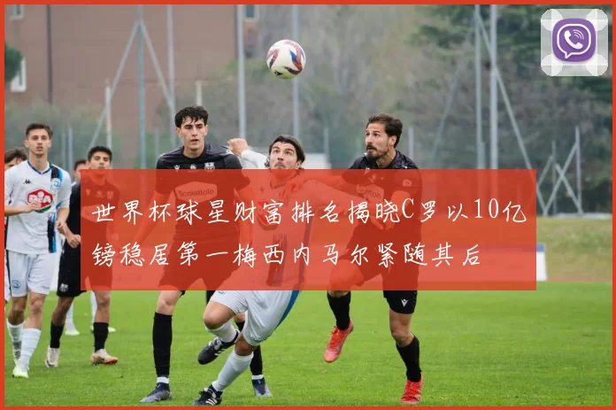 世界杯球星财富排名揭晓C罗以10亿镑稳居第一梅西内马尔紧随其后
