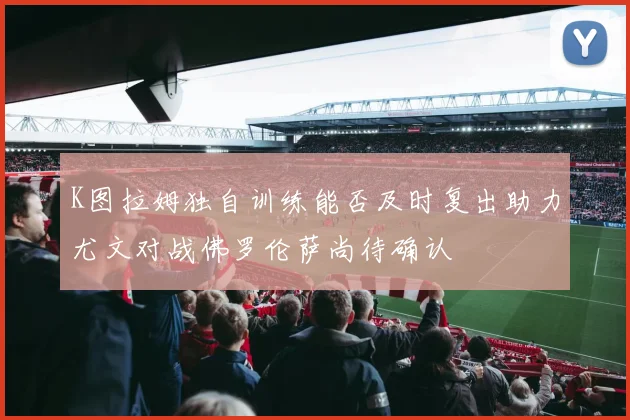 K图拉姆独自训练能否及时复出助力尤文对战佛罗伦萨尚待确认