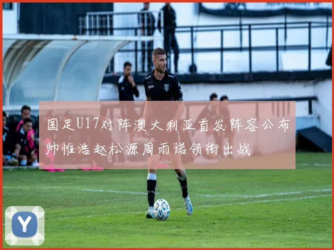 国足U17对阵澳大利亚首发阵容公布帅惟浩赵松源周雨诺领衔出战