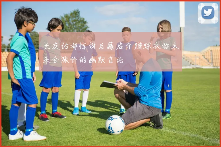 长友佑都惊讶后藤启介赠球衣称未来会涨价的幽默言论