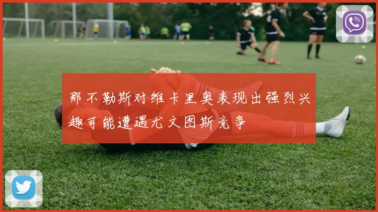 那不勒斯对维卡里奥表现出强烈兴趣可能遭遇尤文图斯竞争