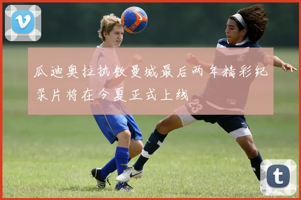 瓜迪奥拉执教曼城最后两年精彩纪录片将在今夏正式上线