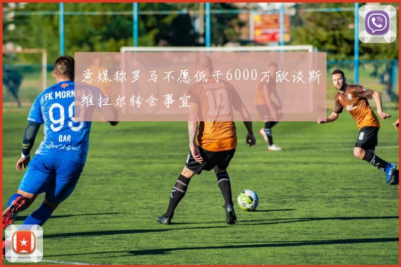 意媒称罗马不愿低于6000万欧谈斯维拉尔转会事宜