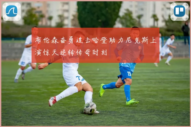 布伦森奋勇追击哈登助力尼克斯上演惊天逆转传奇时刻
