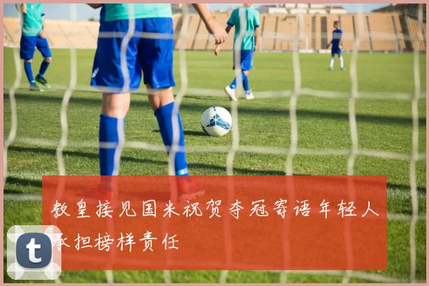 教皇接见国米祝贺夺冠寄语年轻人承担榜样责任