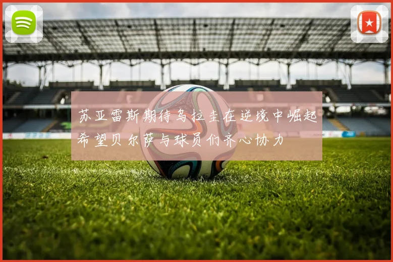 苏亚雷斯期待乌拉圭在逆境中崛起希望贝尔萨与球员们齐心协力