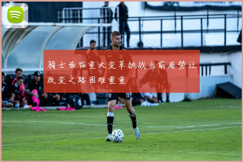 骑士面临重大变革挑战当前局势让改变之路困难重重
