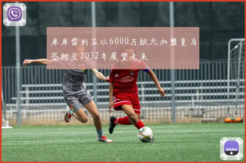 库库雷利亚以6000万欧元加盟皇马签约至2032年展望未来