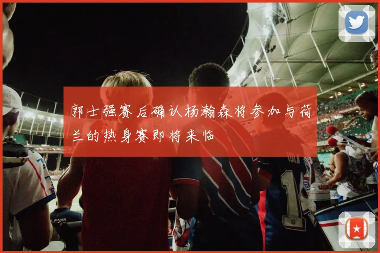 郭士强赛后确认杨瀚森将参加与荷兰的热身赛即将来临