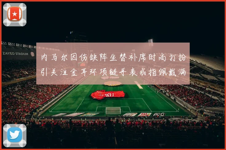 内马尔因伤缺阵坐替补席时尚打扮引关注金耳环项链手表戒指佩戴满身