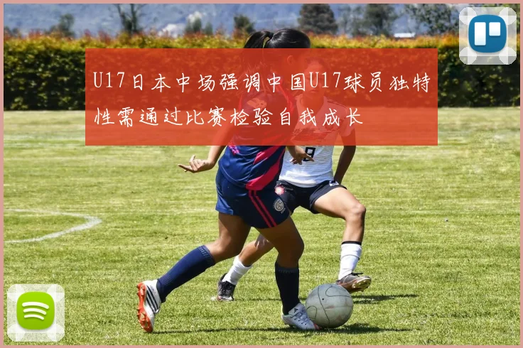 U17日本中场强调中国U17球员独特性需通过比赛检验自我成长