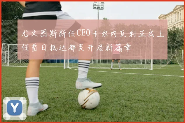 尤文图斯新任CEO卡尔内瓦利正式上任首日抵达都灵开启新篇章