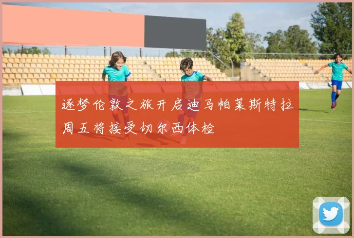 逐梦伦敦之旅开启迪马帕莱斯特拉周五将接受切尔西体检